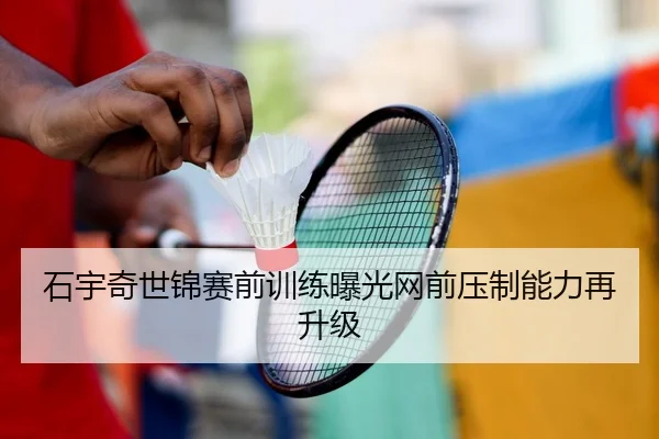 石宇奇世锦赛前训练曝光网前压制能力再升级