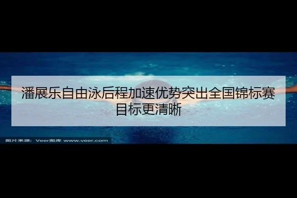 潘展乐自由泳后程加速优势突出全国锦标赛目标更清晰